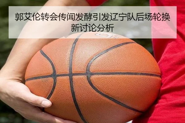 郭艾伦转会传闻发酵引发辽宁队后场轮换新讨论分析